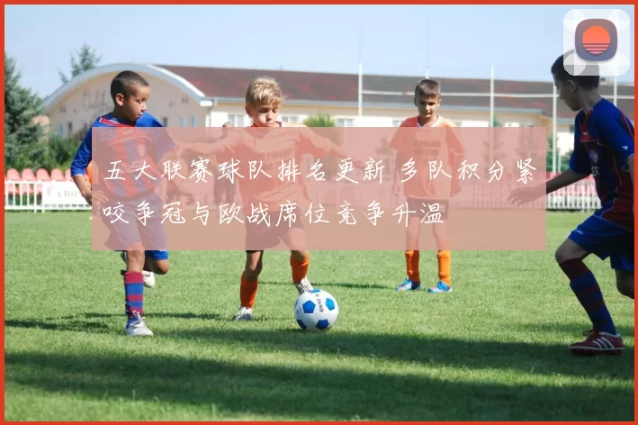 五大联赛球队排名更新 多队积分紧咬争冠与欧战席位竞争升温