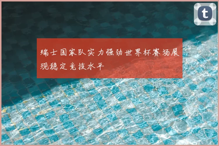 瑞士国家队实力强劲世界杯赛场展现稳定竞技水平