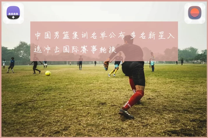 中国男篮集训名单公布 多名新星入选冲击国际赛事轮换