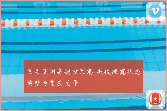 国足集训备战世预赛 央视披露状态调整与首发竞争