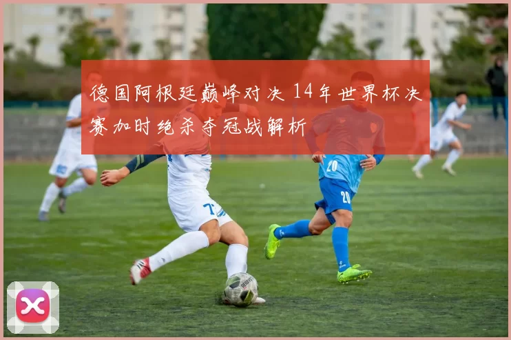 德国阿根廷巅峰对决 14年世界杯决赛加时绝杀夺冠战解析