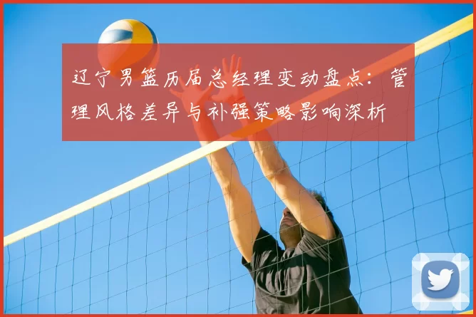 辽宁男篮历届总经理变动盘点：管理风格差异与补强策略影响深析