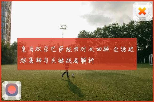 皇马双杀巴萨经典对决回顾 全场进球集锦与关键战局解析