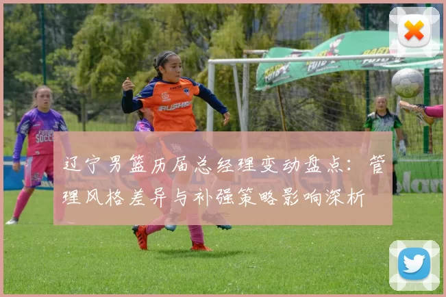 辽宁男篮历届总经理变动盘点：管理风格差异与补强策略影响深析