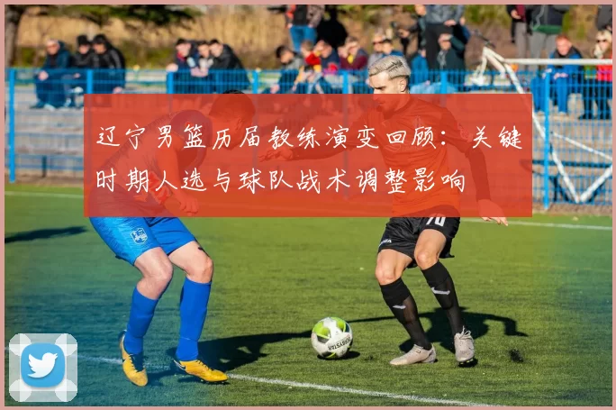 辽宁男篮历届教练演变回顾：关键时期人选与球队战术调整影响