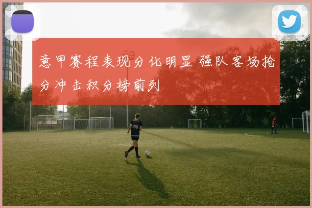 意甲赛程表现分化明显 强队客场抢分冲击积分榜前列
