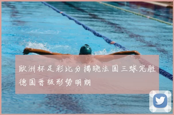 欧洲杯足彩比分揭晓法国三球完胜德国晋级形势明朗