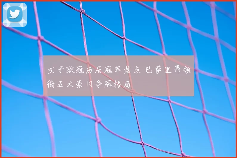 女子欧冠历届冠军盘点 巴萨里昂领衔五大豪门争冠格局