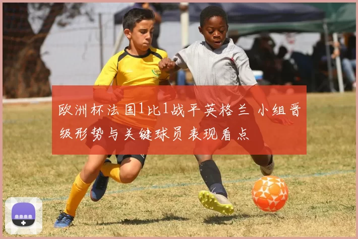 欧洲杯法国1比1战平英格兰 小组晋级形势与关键球员表现看点