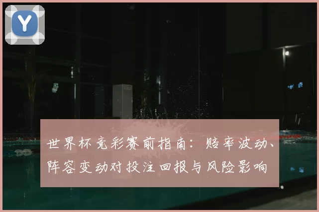 世界杯竞彩赛前指南：赔率波动、阵容变动对投注回报与风险影响