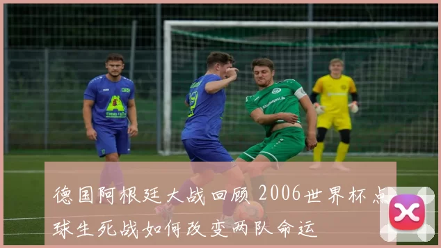 德国阿根廷大战回顾 2006世界杯点球生死战如何改变两队命运