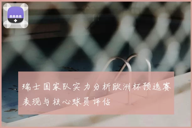 瑞士国家队实力分析欧洲杯预选赛表现与核心球员评估