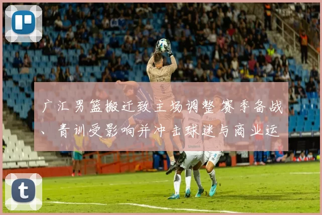 广汇男篮搬迁致主场调整 赛季备战、青训受影响并冲击球迷与商业运营