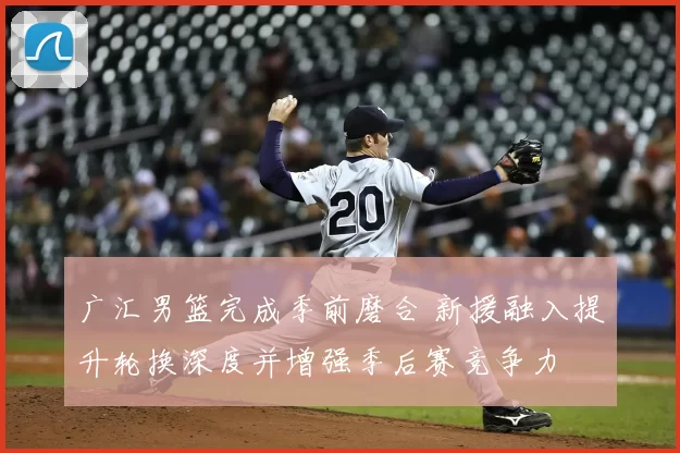 广汇男篮完成季前磨合 新援融入提升轮换深度并增强季后赛竞争力