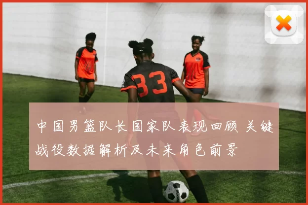中国男篮队长国家队表现回顾 关键战役数据解析及未来角色前景