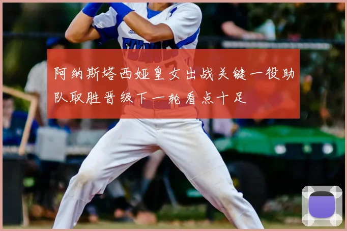 阿纳斯塔西娅皇女出战关键一役助队取胜晋级下一轮看点十足