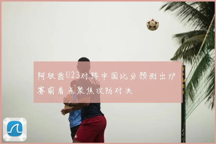 阿联酋U23对阵中国比分预测出炉 赛前看点聚焦攻防对决