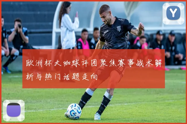 欧洲杯大咖球评团聚焦赛事战术解析与热门话题走向