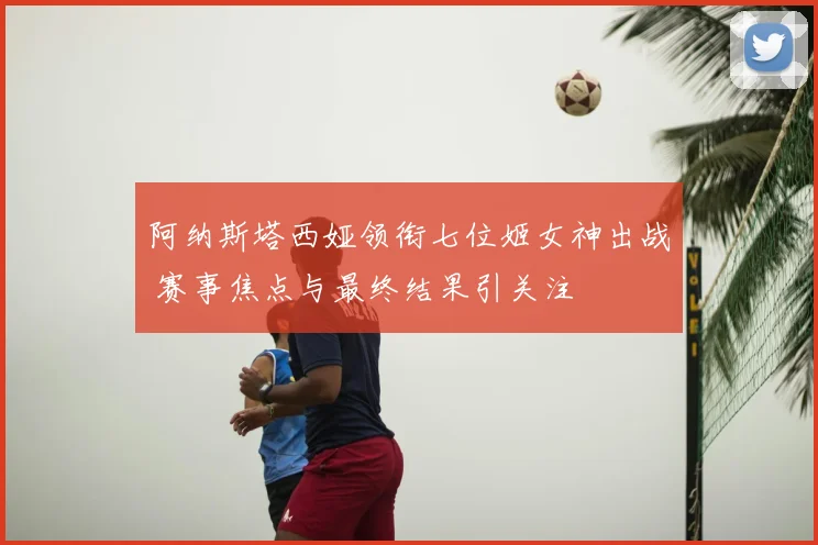 阿纳斯塔西娅领衔七位姬女神出战 赛事焦点与最终结果引关注
