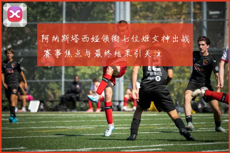 阿纳斯塔西娅领衔七位姬女神出战 赛事焦点与最终结果引关注