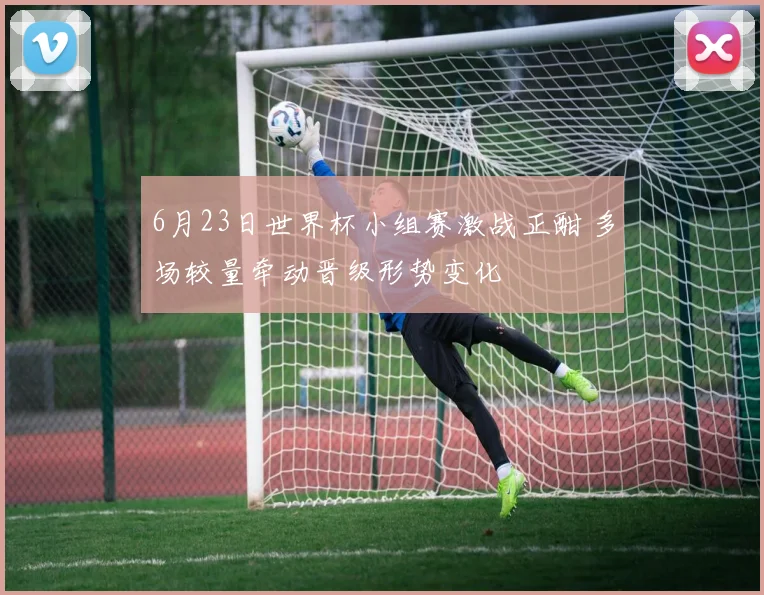 6月23日世界杯小组赛激战正酣 多场较量牵动晋级形势变化