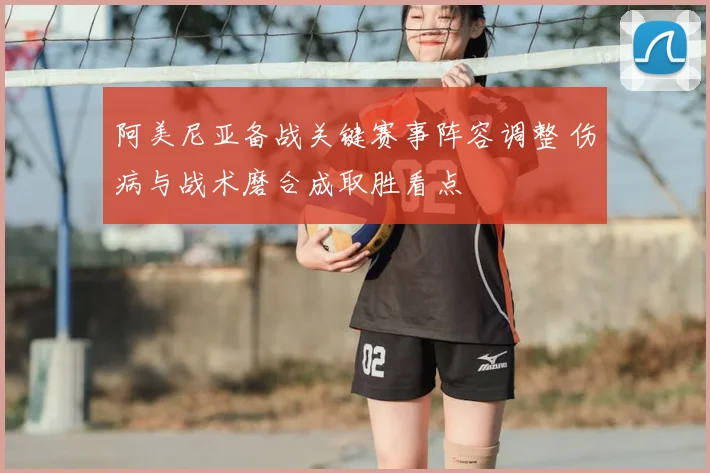 阿美尼亚备战关键赛事阵容调整 伤病与战术磨合成取胜看点