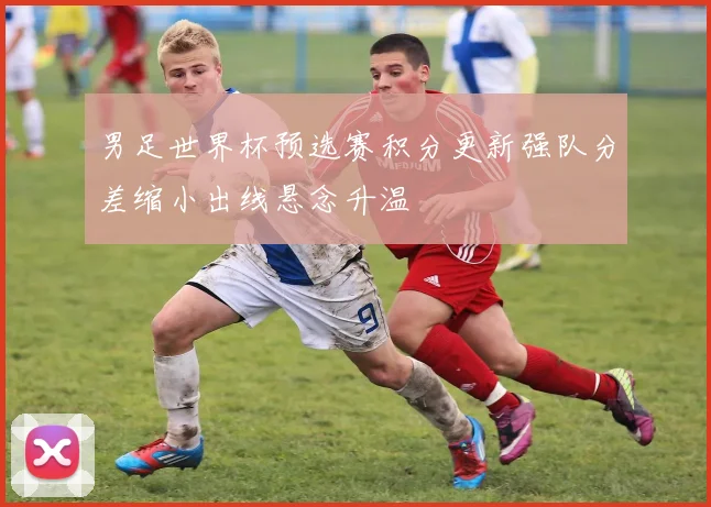 男足世界杯预选赛积分更新强队分差缩小出线悬念升温