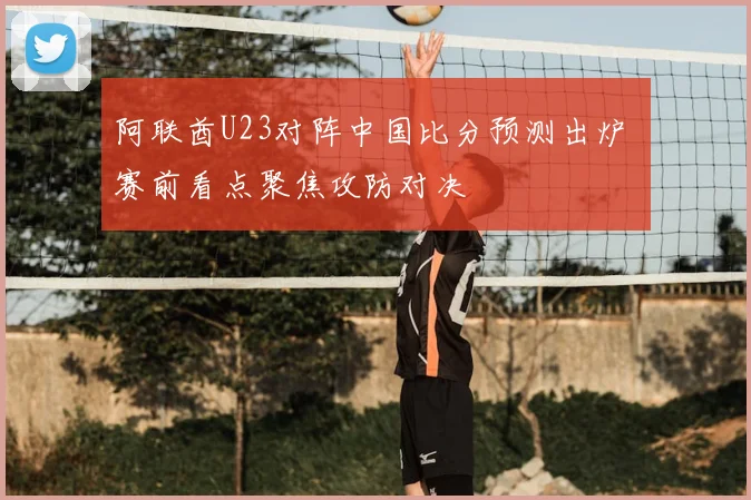 阿联酋U23对阵中国比分预测出炉 赛前看点聚焦攻防对决