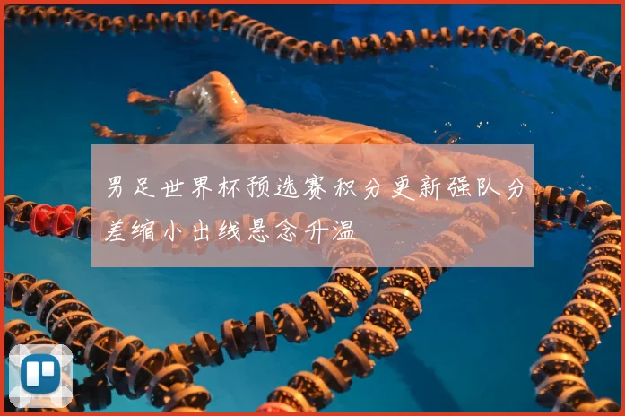 男足世界杯预选赛积分更新强队分差缩小出线悬念升温